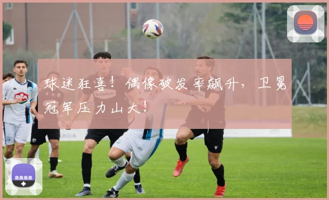 球迷狂喜！偶像破发率飙升，卫冕冠军压力山大！