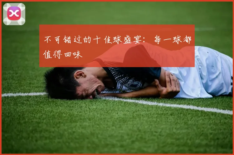 不可错过的十佳球盛宴：每一球都值得回味
