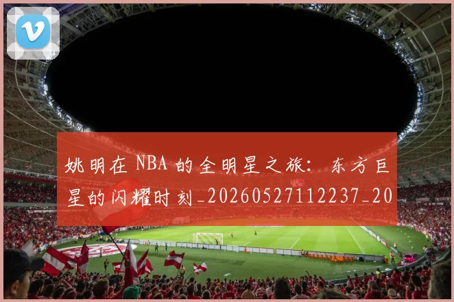 姚明在 NBA 的全明星之旅：东方巨星的闪耀时刻_20260527112237_20260609132924
