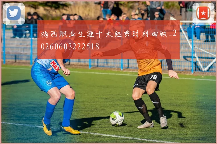 梅西职业生涯十大经典时刻回顾_20260603222518