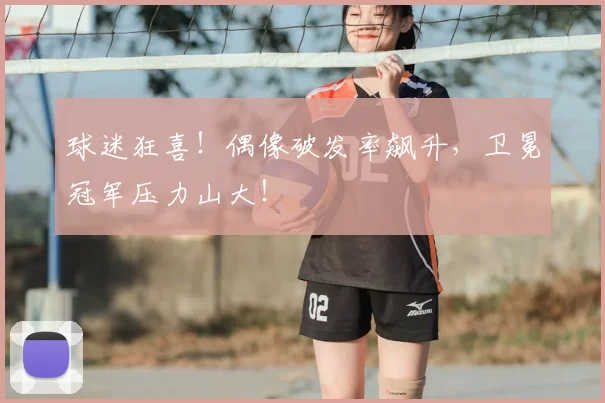 球迷狂喜！偶像破发率飙升，卫冕冠军压力山大！