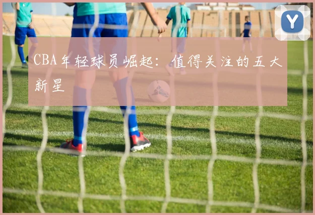 CBA年轻球员崛起：值得关注的五大新星