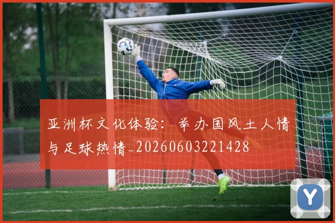 亚洲杯文化体验：举办国风土人情与足球热情_20260603221428