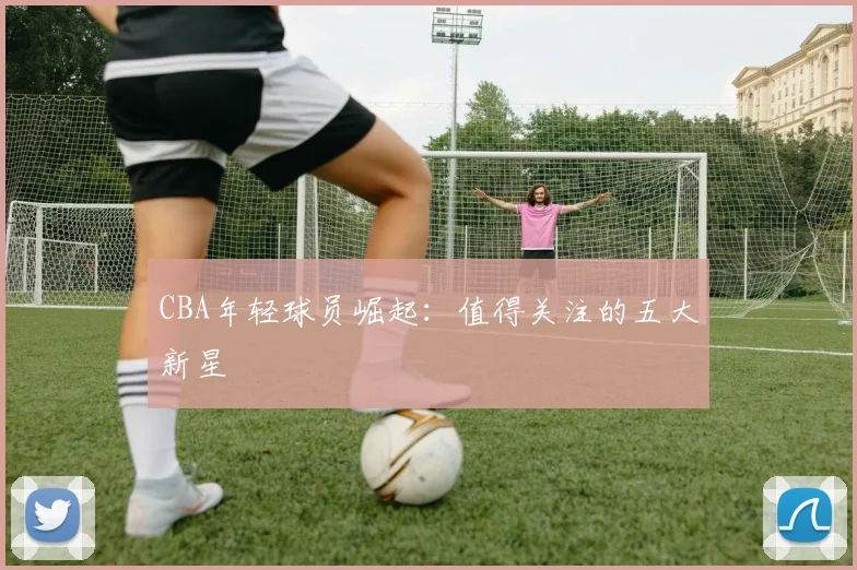 CBA年轻球员崛起：值得关注的五大新星