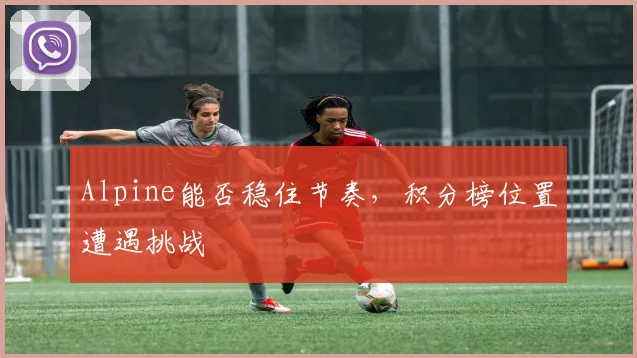 Alpine能否稳住节奏,积分榜位置遭遇挑战