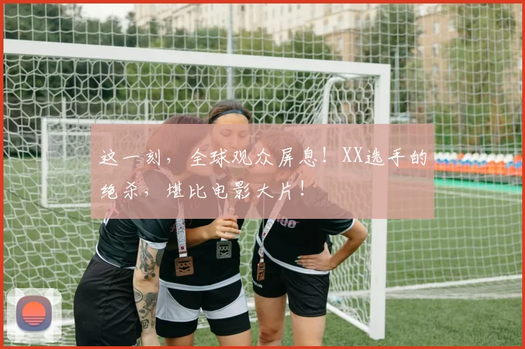 这一刻,全球观众屏息!XX选手的绝杀,堪比电影大片!