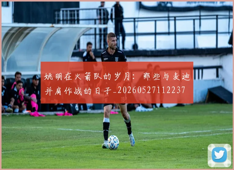姚明在火箭队的岁月：那些与麦迪并肩作战的日子_20260527112237