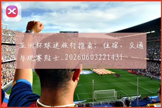 亚洲杯球迷旅行指南：住宿、交通与观赛贴士_20260603221431