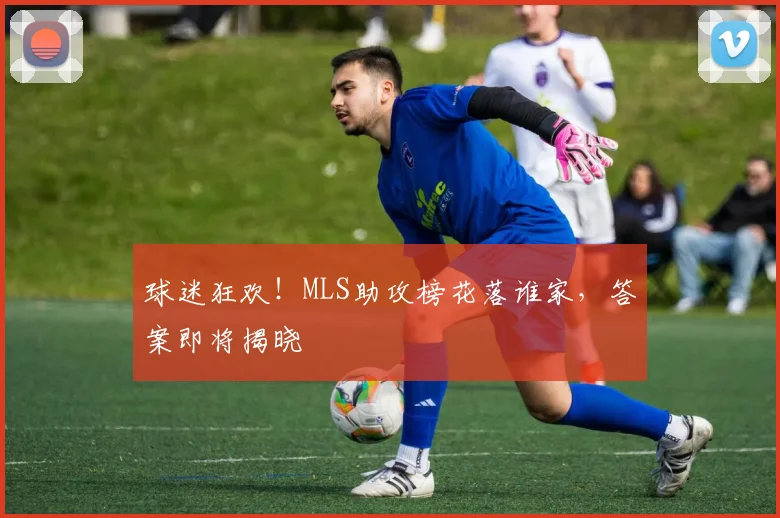 球迷狂欢！MLS助攻榜花落谁家，答案即将揭晓